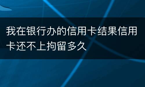 我在银行办的信用卡结果信用卡还不上拘留多久