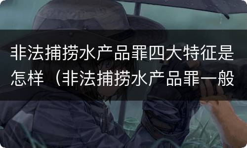非法捕捞水产品罪四大特征是怎样（非法捕捞水产品罪一般怎么判）