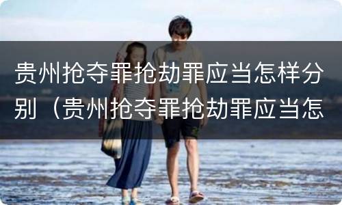 贵州抢夺罪抢劫罪应当怎样分别（贵州抢夺罪抢劫罪应当怎样分别认定）