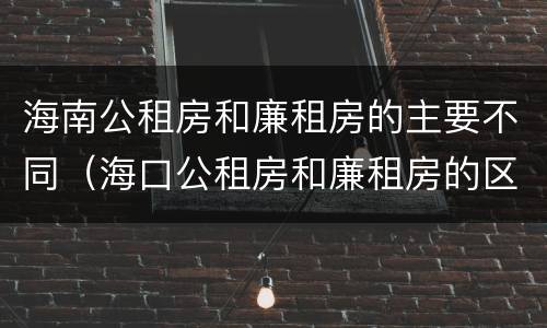 海南公租房和廉租房的主要不同（海口公租房和廉租房的区别）
