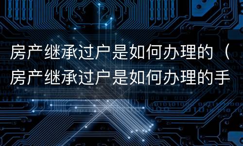 房产继承过户是如何办理的（房产继承过户是如何办理的手续）