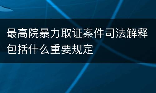 最高院暴力取证案件司法解释包括什么重要规定