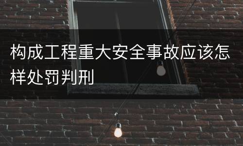 构成工程重大安全事故应该怎样处罚判刑