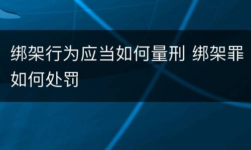 绑架行为应当如何量刑 绑架罪如何处罚