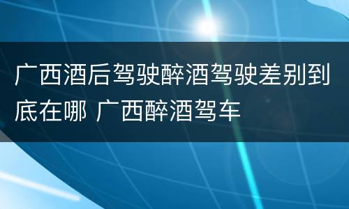 广西酒后驾驶醉酒驾驶差别到底在哪 广西醉酒驾车