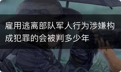 雇用逃离部队军人行为涉嫌构成犯罪的会被判多少年