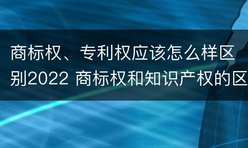 商标权、专利权应该怎么样区别2022 商标权和知识产权的区别