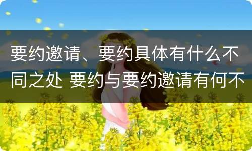 要约邀请、要约具体有什么不同之处 要约与要约邀请有何不同