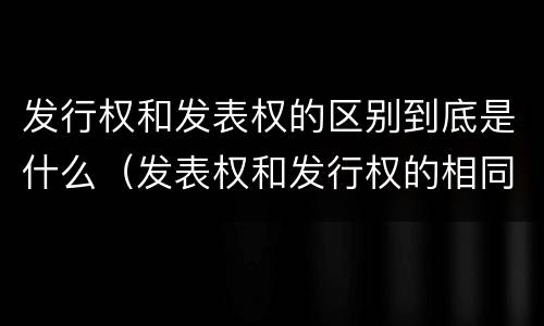 发行权和发表权的区别到底是什么（发表权和发行权的相同点）
