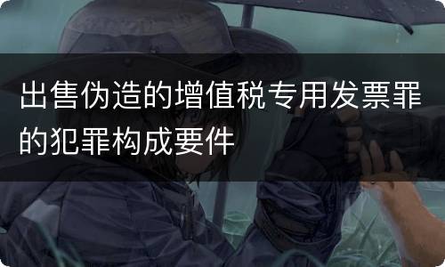 出售伪造的增值税专用发票罪的犯罪构成要件