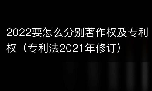 2022要怎么分别著作权及专利权（专利法2021年修订）