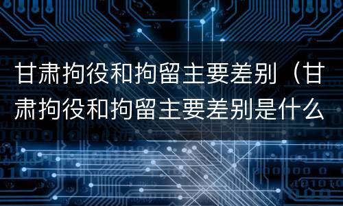 甘肃拘役和拘留主要差别（甘肃拘役和拘留主要差别是什么）