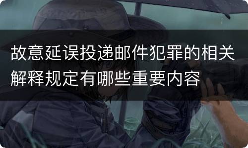 故意延误投递邮件犯罪的相关解释规定有哪些重要内容
