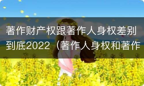 著作财产权跟著作人身权差别到底2022（著作人身权和著作财产权的保护期限）