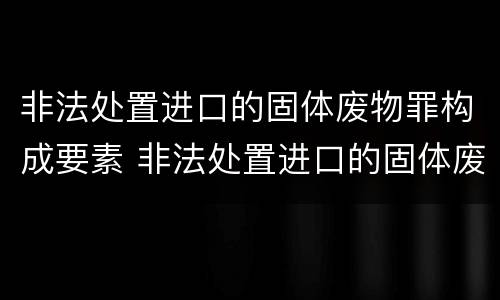 非法处置进口的固体废物罪构成要素 非法处置进口的固体废物罪构成要素有哪些