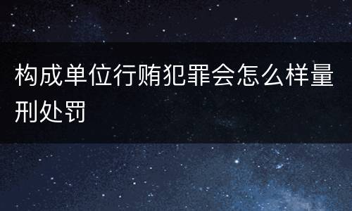 构成单位行贿犯罪会怎么样量刑处罚