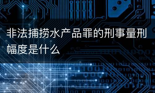 非法捕捞水产品罪的刑事量刑幅度是什么