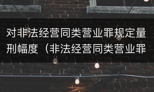 对非法经营同类营业罪规定量刑幅度（非法经营同类营业罪与非法经营罪）