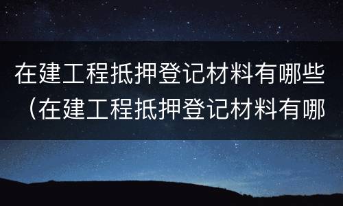 在建工程抵押登记材料有哪些（在建工程抵押登记材料有哪些要求）