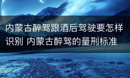 内蒙古醉驾跟酒后驾驶要怎样识别 内蒙古醉驾的量刑标准