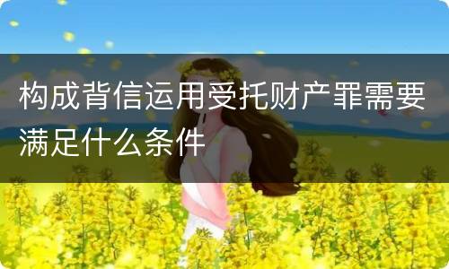 构成背信运用受托财产罪需要满足什么条件