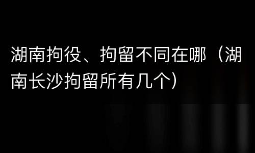 湖南拘役、拘留不同在哪（湖南长沙拘留所有几个）