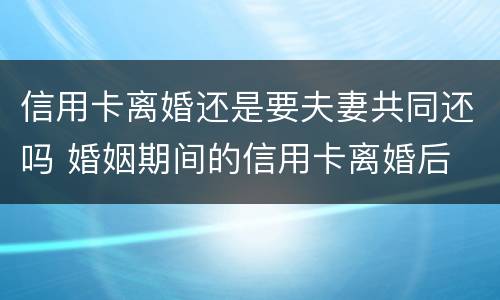 信用卡离婚还是要夫妻共同还吗 婚姻期间的信用卡离婚后