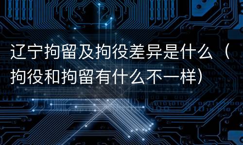 辽宁拘留及拘役差异是什么（拘役和拘留有什么不一样）