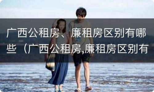 广西公租房、廉租房区别有哪些（广西公租房,廉租房区别有哪些呢）