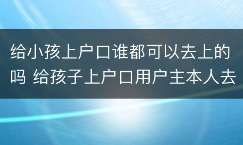 给小孩上户口谁都可以去上的吗 给孩子上户口用户主本人去吗