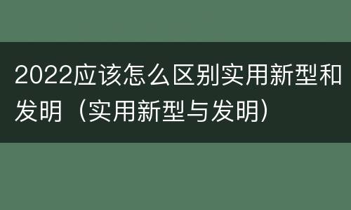 2022应该怎么区别实用新型和发明（实用新型与发明）