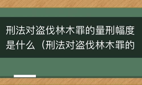 刑法对盗伐林木罪的量刑幅度是什么（刑法对盗伐林木罪的量刑幅度是什么规定）