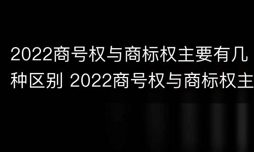 2022商号权与商标权主要有几种区别 2022商号权与商标权主要有几种区别在于