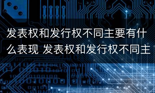 发表权和发行权不同主要有什么表现 发表权和发行权不同主要有什么表现和特征