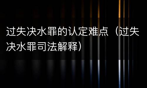 过失决水罪的认定难点（过失决水罪司法解释）