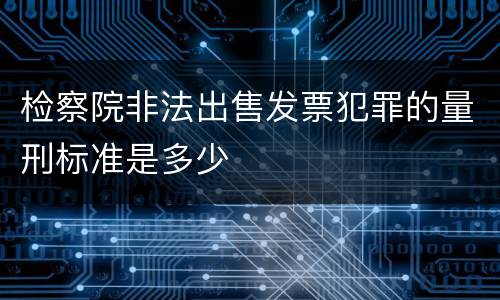 检察院非法出售发票犯罪的量刑标准是多少