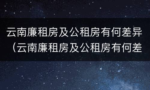 云南廉租房及公租房有何差异（云南廉租房及公租房有何差异吗）