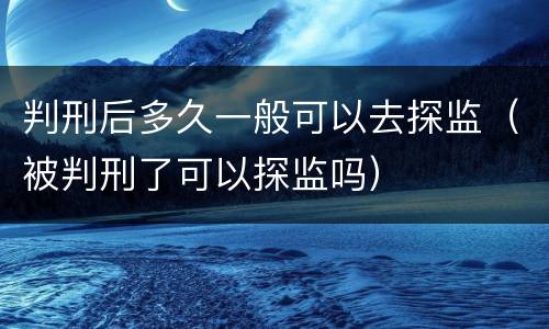 判刑后多久一般可以去探监（被判刑了可以探监吗）
