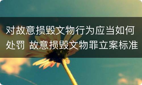 对故意损毁文物行为应当如何处罚 故意损毁文物罪立案标准