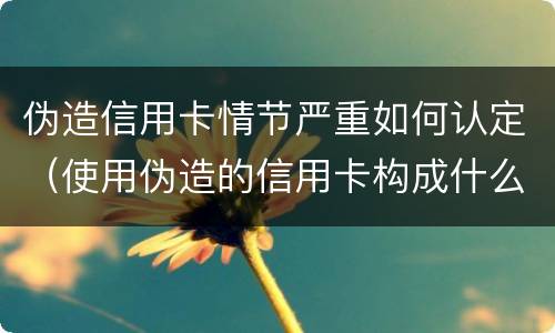 伪造信用卡情节严重如何认定（使用伪造的信用卡构成什么罪）