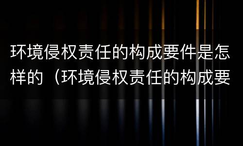 环境侵权责任的构成要件是怎样的（环境侵权责任的构成要件及其特点）