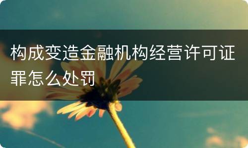 构成变造金融机构经营许可证罪怎么处罚