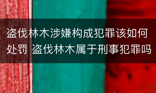 盗伐林木涉嫌构成犯罪该如何处罚 盗伐林木属于刑事犯罪吗