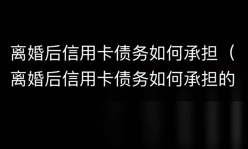 离婚后信用卡债务如何承担（离婚后信用卡债务如何承担的）