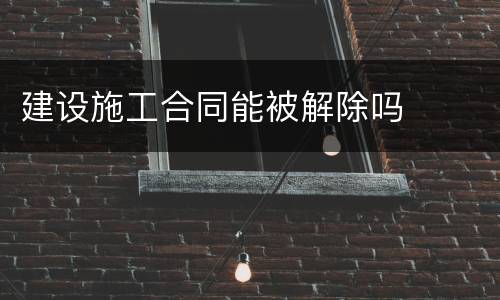 建设施工合同能被解除吗