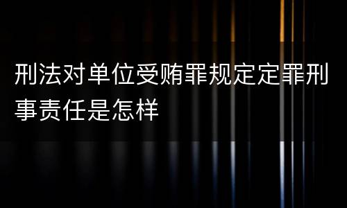 刑法对单位受贿罪规定定罪刑事责任是怎样