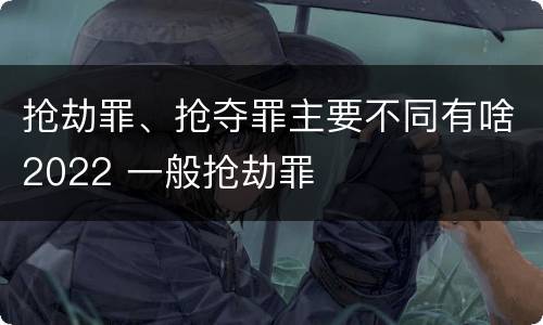 抢劫罪、抢夺罪主要不同有啥2022 一般抢劫罪