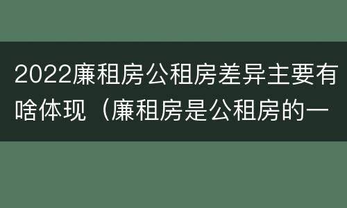 2022廉租房公租房差异主要有啥体现（廉租房是公租房的一种吗?）