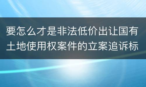 要怎么才是非法低价出让国有土地使用权案件的立案追诉标准