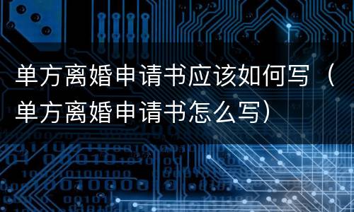 单方离婚申请书应该如何写（单方离婚申请书怎么写）